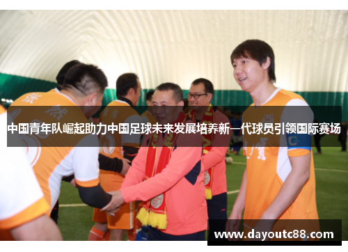 中国青年队崛起助力中国足球未来发展培养新一代球员引领国际赛场